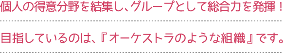 個人の得意分野を結集し、グループとして総合力を発揮！
目指しているのは、『オーケストラのような組織』です。