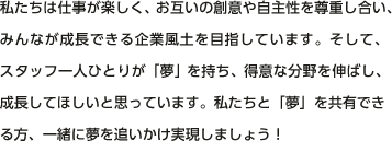 私たちは仕事が楽しく、お互いの創意や自主性を尊重し合い、みんなが成長できる企業風土を目指しています。そして、スタッフ一人ひとりが「夢」を持ち、得意な分野を伸ばし、成長してほしいと思っています。私たちと「夢」を共有できる方、一緒に夢を追いかけ実現しましょう！